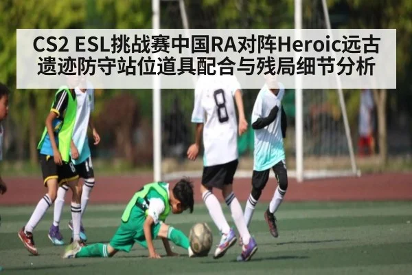 CS2 ESL挑战赛中国RA对阵Heroic远古遗迹防守站位道具配合与残局细节分析（PG Play Store）