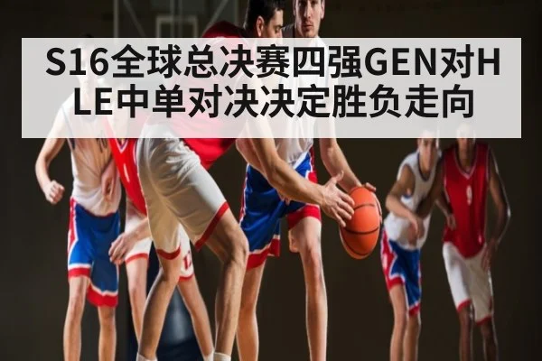 S16全球总决赛四强GEN对HLE中单对决决定胜负走向