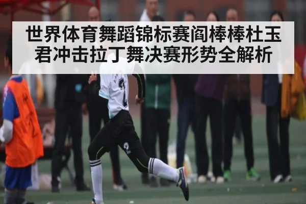 世界体育舞蹈锦标赛阎棒棒杜玉君冲击拉丁舞决赛形势全解析