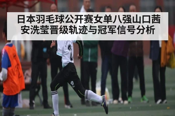 日本羽毛球公开赛女单八强山口茜安洗莹晋级轨迹与冠军信号分析